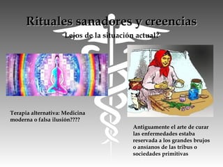 Rituales sanadores y creenciasRituales sanadores y creencias
Lejos de la situación actual?
Antiguamente el arte de curar
las enfermedades estaba
reservada a los grandes brujos
o ansíanos de las tribus o
sociedades primitivas
Terapia alternativa: Medicina
moderna o falsa ilusión????
 
