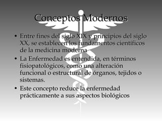 • Entre fines del siglo XIX y principios del sigloEntre fines del siglo XIX y principios del siglo
XX, se establecen los fundamentos científicosXX, se establecen los fundamentos científicos
de la medicina modernade la medicina moderna
• La Enfermedad es entendida, en términosLa Enfermedad es entendida, en términos
fisiopatológicos, como una alteraciónfisiopatológicos, como una alteración
funcional o estructural de órganos, tejidos ofuncional o estructural de órganos, tejidos o
sistemas.sistemas.
• Este concepto reduce la enfermedadEste concepto reduce la enfermedad
prácticamente a sus aspectos biológicosprácticamente a sus aspectos biológicos
Conceptos ModernosConceptos Modernos
 