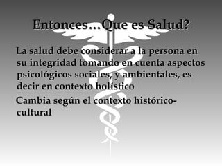 Entonces…Que es Salud?Entonces…Que es Salud?
La salud debe considerar a la persona enLa salud debe considerar a la persona en
su integridad tomando en cuenta aspectossu integridad tomando en cuenta aspectos
psicológicos sociales, y ambientales, espsicológicos sociales, y ambientales, es
decir en contexto holísticodecir en contexto holístico
Cambia según el contexto histórico-Cambia según el contexto histórico-
culturalcultural
 