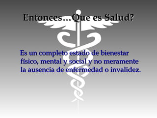 Entonces…Que es Salud?Entonces…Que es Salud?
Es un completo estado de bienestarEs un completo estado de bienestar
físico, mental y social y no meramentefísico, mental y social y no meramente
la ausencia de enfermedad o invalidez.la ausencia de enfermedad o invalidez.
 