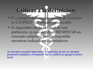 Criticas a la definición:Criticas a la definición:
• El concepto de completo estado de bienestarEl concepto de completo estado de bienestar
es UTOPICO- Un estado inalcanzablees UTOPICO- Un estado inalcanzable
• Es imposible medir la salud de unaEs imposible medir la salud de una
población, ya que siendo el BIENESTAR unpoblación, ya que siendo el BIENESTAR un
concepto subjetivo, resulta imposibleconcepto subjetivo, resulta imposible
encontrar indicadores cuantitativosencontrar indicadores cuantitativos
Se incorpora un punto importante: la salud dejo de ser un concepto
puramente biomédico, al bienestar físico y mental se agregó la esfera
social.
 