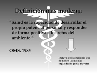 Definición mas modernaDefinición mas moderna
“Salud es la capacidad de desarrollar el
propio potencial personal y responder
de forma positiva a los retos del
ambiente.”
OMS. 1985
Incluye a otras personas que
no tienen las mismas
capacidades que la mayoría
 