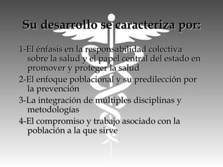 Su desarrollo se caracteriza por:Su desarrollo se caracteriza por:
1-El énfasis en la responsabilidad colectiva1-El énfasis en la responsabilidad colectiva
sobre la salud y el papel central del estado ensobre la salud y el papel central del estado en
promover y proteger la saludpromover y proteger la salud
2-El enfoque poblacional y su predilección por2-El enfoque poblacional y su predilección por
la prevenciónla prevención
3-La integración de múltiples disciplinas y3-La integración de múltiples disciplinas y
metodologíasmetodologías
4-El compromiso y trabajo asociado con la4-El compromiso y trabajo asociado con la
población a la que sirvepoblación a la que sirve
 