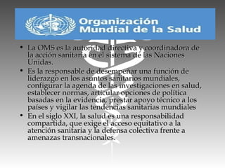 • La OMS es la autoridad directiva y coordinadora deLa OMS es la autoridad directiva y coordinadora de
la acción sanitaria en el sistema de las Nacionesla acción sanitaria en el sistema de las Naciones
Unidas.Unidas.
• Es la responsable de desempeñar una función deEs la responsable de desempeñar una función de
liderazgo en los asuntos sanitarios mundiales,liderazgo en los asuntos sanitarios mundiales,
configurar la agenda de las investigaciones en salud,configurar la agenda de las investigaciones en salud,
establecer normas, articular opciones de políticaestablecer normas, articular opciones de política
basadas en la evidencia, prestar apoyo técnico a losbasadas en la evidencia, prestar apoyo técnico a los
países y vigilar las tendencias sanitarias mundialespaíses y vigilar las tendencias sanitarias mundiales
• En el siglo XXI, la salud es una responsabilidadEn el siglo XXI, la salud es una responsabilidad
compartida, que exige el acceso equitativo a lacompartida, que exige el acceso equitativo a la
atención sanitaria y la defensa colectiva frente aatención sanitaria y la defensa colectiva frente a
amenazas transnacionales.amenazas transnacionales.
 