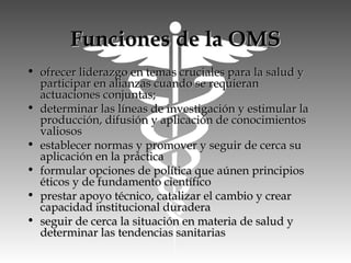 Funciones de la OMSFunciones de la OMS
• ofrecer liderazgo en temas cruciales para la salud yofrecer liderazgo en temas cruciales para la salud y
participar en alianzas cuando se requieranparticipar en alianzas cuando se requieran
actuaciones conjuntas;actuaciones conjuntas;
• determinar las líneas de investigación y estimular ladeterminar las líneas de investigación y estimular la
producción, difusión y aplicación de conocimientosproducción, difusión y aplicación de conocimientos
valiososvaliosos
• establecer normas y promover y seguir de cerca suestablecer normas y promover y seguir de cerca su
aplicación en la prácticaaplicación en la práctica
• formular opciones de política que aúnen principiosformular opciones de política que aúnen principios
éticos y de fundamento científicoéticos y de fundamento científico
• prestar apoyo técnico, catalizar el cambio y crearprestar apoyo técnico, catalizar el cambio y crear
capacidad institucional duraderacapacidad institucional duradera
• seguir de cerca la situación en materia de salud yseguir de cerca la situación en materia de salud y
determinar las tendencias sanitariasdeterminar las tendencias sanitarias
 