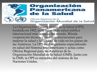 La Organización Panamericana de la Salud (OPS),La Organización Panamericana de la Salud (OPS),
fundada en 1902, es la agencia de salud públicafundada en 1902, es la agencia de salud pública
internacional más antigua del mundo. Brindainternacional más antigua del mundo. Brinda
cooperación técnica y moviliza asociaciones paracooperación técnica y moviliza asociaciones para
mejorar la salud y la calidad de vida en los países demejorar la salud y la calidad de vida en los países de
las Américas. La OPS es el organismo especializadolas Américas. La OPS es el organismo especializado
en salud del Sistema Interamericano y actúa comoen salud del Sistema Interamericano y actúa como
Oficina Regional para las Américas de laOficina Regional para las Américas de la
Organización Mundial de la Salud (OMS). Junto conOrganización Mundial de la Salud (OMS). Junto con
la OMS, la OPS es miembro del sistema de lasla OMS, la OPS es miembro del sistema de las
Naciones Unidas.Naciones Unidas.
 