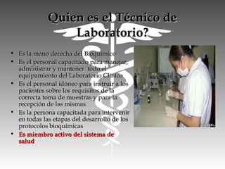 Quien es el Técnico deQuien es el Técnico de
Laboratorio?Laboratorio?
• Es la mano derecha del BioquímicoEs la mano derecha del Bioquímico
• Es el personal capacitado para manejar,Es el personal capacitado para manejar,
administrar y mantener todo eladministrar y mantener todo el
equipamiento del Laboratorio Clínicoequipamiento del Laboratorio Clínico
• Es el personal idóneo para instruir a losEs el personal idóneo para instruir a los
pacientes sobre los requisitos de lapacientes sobre los requisitos de la
correcta toma de muestras y para lacorrecta toma de muestras y para la
recepción de las mismasrecepción de las mismas
• Es la persona capacitada para intervenirEs la persona capacitada para intervenir
en todas las etapas del desarrollo de losen todas las etapas del desarrollo de los
protocolos bioquímicasprotocolos bioquímicas
• Es miembro activo del sistema deEs miembro activo del sistema de
saludsalud
 