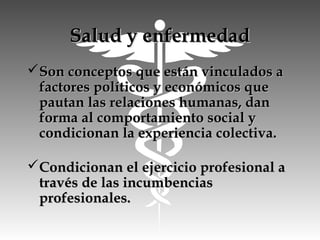 Salud y enfermedadSalud y enfermedad
Son conceptos que están vinculados aSon conceptos que están vinculados a
factores políticos y económicos quefactores políticos y económicos que
pautan las relaciones humanas, danpautan las relaciones humanas, dan
forma al comportamiento social yforma al comportamiento social y
condicionan la experiencia colectiva.condicionan la experiencia colectiva.
Condicionan el ejercicio profesional aCondicionan el ejercicio profesional a
través de las incumbenciastravés de las incumbencias
profesionales.profesionales.
 