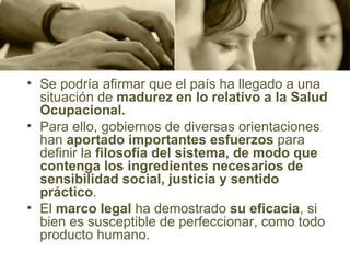 Se podría afirmar que el país ha llegado a una situación de  madurez en lo relativo a la Salud Ocupacional.  Para ello, gobiernos de diversas orientaciones han  aportado importantes esfuerzos  para definir la  filosofía del sistema, de modo que contenga los ingredientes necesarios de sensibilidad social, justicia y sentido práctico .  El  marco legal  ha demostrado  su eficacia , si bien es susceptible de perfeccionar, como todo producto humano.  