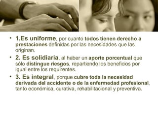 1.Es uniforme , por cuanto  todos tienen derecho a prestaciones  definidas por las necesidades que las originan. 2. Es solidiaria , al haber un  aporte porcentual  que sólo  distingue riesgos , repartiendo los beneficios por igual entre los requirentes. 3. Es integral , porque  cubre toda la necesidad derivada del accidente o de la enfermedad profesional , tanto económica, curativa, rehabilitacional y preventiva. 