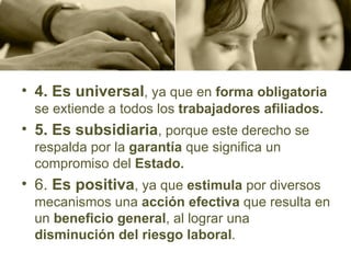 4. Es universal , ya que en  forma obligatoria  se extiende a todos los  trabajadores afiliados. 5. Es subsidiaria , porque este derecho se respalda por la  garantía  que significa un compromiso del  Estado. 6.  Es positiva , ya que  estimula  por diversos mecanismos una  acción efectiva  que resulta en un  beneficio general , al lograr una  disminución del riesgo laboral . 