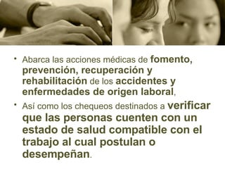Abarca las acciones médicas de  fomento, prevención, recuperación y rehabilitación  de los  accidentes y enfermedades de origen laboral , Así como los chequeos destinados a  verificar que las personas cuenten con un estado de salud compatible con el trabajo al cual postulan o desempeñan .  