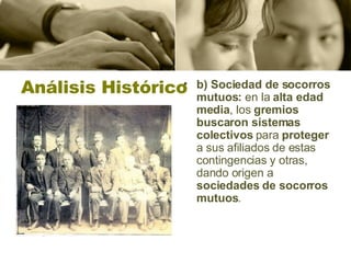 Análisis Histórico b) Sociedad de socorros mutuos:  en la  alta edad media , los  gremios buscaron sistemas colectivos  para  proteger  a sus afiliados de estas contingencias y otras, dando origen a  sociedades de socorros mutuos . 