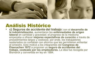 Análisis Histórico c) Seguros de accidente del trabajo:  con el  desarrollo de la industrialización , aumentaron las  enfermedades de origen laboral  en cantidad y gravedad; el progreso de la medicina empezaba a ofrecer  mejores expectativas de curación  a través de procedimientos largos y costosos; por ende, los trabajadores asalariados no contaban con ahorros que les permitieran enfrentar el siniestro. Esto motivó a los integrantes del  Congreso de Eisenachen 1872  a proponer un  seguro de accidentes del trabajo, costeado por los empleadores.  La idea fue recogida por Bismarck y convertida en ley en 1884.  