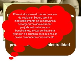 Los accidentes del trabajo  no son fortuitos  en su mayoría;  por el contrario, es difícil encontrar otra área de la medicina en que  la  prevención sea más eficaz .   Como son originados por procesos productivos, lo razonable es que sus  costos  sean asumidos  por las  empresas  en  forma directamente  proporcional a su siniestralidad .   El uso indiscriminado de los recursos de cualquier Seguro termina indefectiblemente en la insolvencia del organismo administrador, perjudicando a todos sus beneficiarios, lo cual conlleva una situación de injusticia para quienes se hayan comportado correctamente .  