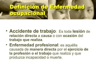 Definición de Enfermedad ocupacional Accidente de trabajo :  Es toda  lesión  de  relación directa  a  causa  o con  ocasión  del  trabajo que realiza . Enfermedad profesional : es aquélla causada de  manera directa  por el  ejercicio de la profesión o el trabajo  que realiza y que produzca incapacidad o muerte. 