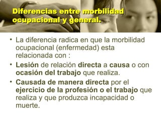 Diferencias entre morbilidad ocupacional y general. La diferencia radica en que la morbilidad ocupacional (enfermedad) esta relacionada con : Lesión  de relación  directa  a  causa  o con  ocasión del trabajo  que realiza. Causada de manera directa  por el  ejercicio de la profesión o el trabajo  que realiza y que produzca incapacidad o muerte. 