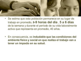Se estima que esta población permanece en su lugar de trabajo  en promedio,  8 -9 horas del día   ,   5  a  6 días   de  la semana y durante el período de su vida  laboralmente  activa que representa en promedio, 40 años.  En consecuencia,  es  indudable que las condiciones del ambiente físico y social en que realiza   el trabajo van a tener un impacto en su salud. 