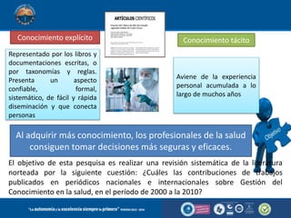 Conocimiento explícito Conocimiento tácito
Representado por los libros y
documentaciones escritas, o
por taxonomías y reglas.
Presenta un aspecto
confiable, formal,
sistemático, de fácil y rápida
diseminación y que conecta
personas
Aviene de la experiencia
personal acumulada a lo
largo de muchos años
Al adquirir más conocimiento, los profesionales de la salud
consiguen tomar decisiones más seguras y eficaces.
El objetivo de esta pesquisa es realizar una revisión sistemática de la literatura
norteada por la siguiente cuestión: ¿Cuáles las contribuciones de trabajos
publicados en periódicos nacionales e internacionales sobre Gestión del
Conocimiento en la salud, en el período de 2000 a la 2010?
 