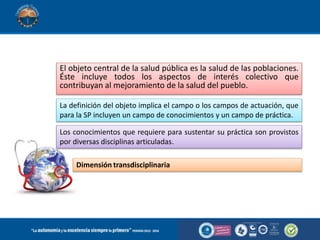 Objeto de estudio de la salud publica
El objeto central de la salud pública es la salud de las poblaciones.
Éste incluye todos los aspectos de interés colectivo que
contribuyan al mejoramiento de la salud del pueblo.
La definición del objeto implica el campo o los campos de actuación, que
para la SP incluyen un campo de conocimientos y un campo de práctica.
Los conocimientos que requiere para sustentar su práctica son provistos
por diversas disciplinas articuladas.
Dimensión transdisciplinaria
 