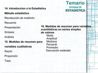 Temario
14. Introduccion a la Estadistica             Unidad III
                                            ESTADISTICA
Método estadístico
Recolección de medición
Recuento
Presentación              16. Medidas de resumen para variables
                          cuantitativas en series simples
Síntesis                  de valores
                              Moda
Análisis
                              Amplitud
15. Medidas de resumen para Mediana
                              Percentil
variables cualitativas        Promedio
Razón                         Desviación estándar

Proporción
Tasa
 