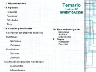 17. Método científico
18. Hipótesis
                                                    Temario
                                                      Unidad IV
  Requisitos                                     INVESTIGACION
  Funciones
  Dificultades
  Tipos
19. Variables y sus escalas                20. Tipos de investigación
 Clasificación con propósito estadístico         Descriptiva
                                                 Analítica
 Cualitativas                                    Experimental
                                           21. Etapas
      Nominales                                  Planeación
      Ordinales                                  Ejecución

 Cuantitativas
     Discretas
     Continuas
Clasificación con propósito metodológico
     Dependientes
     Independientes
 