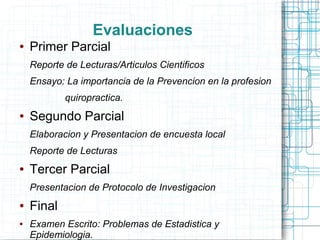 Evaluaciones
●   Primer Parcial
    Reporte de Lecturas/Articulos Cientificos
    Ensayo: La importancia de la Prevencion en la profesion
            quiropractica.
●   Segundo Parcial
    Elaboracion y Presentacion de encuesta local
    Reporte de Lecturas
●   Tercer Parcial
    Presentacion de Protocolo de Investigacion
●   Final
●   Examen Escrito: Problemas de Estadistica y
    Epidemiologia.
 