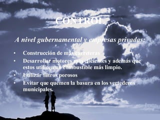 CONTROL A nivel gubernamental y empresas privadas: Construcción de más carreteras Desarrollar motores más eficientes y además que estos utilicen un combustible más limpio. Utilizar filtros porosos Evitar que quemen la basura en los vertederos municipales. 