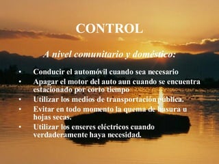 CONTROL A nivel comunitario y doméstico: Conducir el automóvil cuando sea necesario Apagar el motor del auto aun cuando se encuentra estacionado por corto tiempo Utilizar los medios de transportación pública. Evitar en todo momento la quema de basura u hojas secas. Utilizar los enseres eléctricos cuando verdaderamente haya necesidad . 