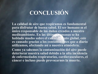 CONCLUSI ÓN La calidad de aire que respiramos es fundamental para disfrutar de buena salud. El ser humano es el único responsable de los daños creados a nuestro medioambiente. En las últimas semanas se ha hablado mucho sobre el calentamiento global, este es causado gracias a los contaminantes que a diario utilizamos ,  afectando así a nuestra atmósfera. Como ya sabemos la contaminación del aire puede deteriorar nuestra salud debido a la alta incidencia de enfermedades respiratorias, cardiovasculares, el cáncer e incluso puede provocarnos la muerte. 