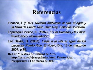 Referencias Finance, I. (1997).  Nuestro Ambiente: el aire, el agua y la tierra de Puerto Rico.  Hato Rey: Editorial Cordillera. Lopatequi Corsino, E. (1997).  El Ser Humano y la Salud.  Puerto Rico: última edición. Laó Dávila, D. (2007).  Llega a la Isla el agua de los glaciares.  Puerto Rico: El Nuevo Día, 13 de marzo de 2007, p.79. Red de Muestreo de Calidad de Aire.  http://prtc.net/~jcaaqs/Index.html, Puerto Rico. recuperado: 14 de marzo de 2007.   