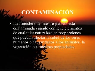 CONTAMINACI Ó N La atmósfera de nuestro planeta está contaminada cuando contiene elementos de cualquier naturaleza en proporciones que puedan afectar la salud de los seres humanos o causar daños a los animales, la vegetación o a nuestras propiedades. 