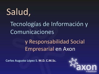 Salud,
   Tecnologías de Información y
   Comunicaciones
             y Responsabilidad Social
             Empresarial en Axon
Carlos Augusto López S. M.D. C.M.Sc.
 