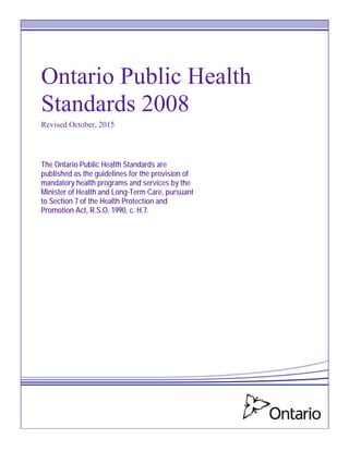 Ontario Public Health
Standards 2008
Revised October, 2015
The Ontario Public Health Standards are
published as the guidelines for the provision of
mandatory health programs and services by the
Minister of Health and Long-Term Care, pursuant
to Section 7 of the Health Protection and
Promotion Act, R.S.O. 1990, c. H.7.
 