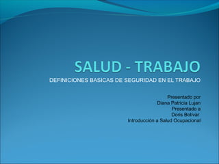 DEFINICIONES BASICAS DE SEGURIDAD EN EL TRABAJO 
Presentado por 
Diana Patricia Lujan 
Presentado a 
Doris Bolívar 
Introducción a Salud Ocupacional 
 