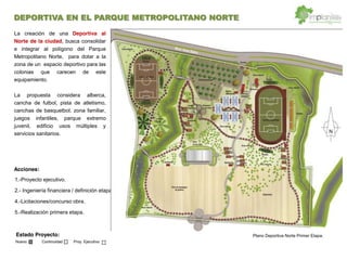 DEPORTIVA EN EL PARQUE METROPOLITANO NORTE
Estado Proyecto:
Nuevo Continuidad Proy. Ejecutivo
Acciones:
1.-Proyecto ejecutivo.
2.- Ingeniería financiera / definición etapas
4.-Licitaciones/concurso obra.
5.-Realización primera etapa.
La creación de una Deportiva al
Norte de la ciudad, busca consolidar
e integrar al polígono del Parque
Metropolitano Norte, para dotar a la
zona de un espacio deportivo para las
colonias que carecen de este
equipamiento.
La propuesta considera alberca,
cancha de futbol, pista de atletismo,
canchas de basquetbol. zona familiar,
juegos infantiles, parque extremo
juvenil, edificio usos múltiples y
servicios sanitarios.
Plano Deportiva Norte Primer Etapa.
 
