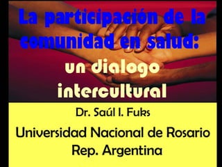 La participación de la comunidad en salud:  un dialogo intercultural Dr. Saúl I. Fuks Universidad Nacional de Rosario Rep. Argentina 