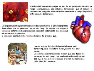 El colesterol elevado en sangre es uno de los principales factores de riesgo cardiovascular. Los estudios demuestran que al reducir el colesterol en sangre se reduce considerablemente el riesgo de padecer enfermedades del corazón. Los expertos del Programa Nacional de Educación sobre el Colesterol (NCEP) dicen ahora que las personas con un alto riesgo de muerte por ataque al corazón o enfermedad cardiovascular necesitan tratamiento más intensivo para controlar el colesterol. El contenido esencial de las recomendaciones del grupo es que,  cuando se trata del nivel de lipoproteínas de baja densidad (LDL) o «colesterol malo», cuanto más bajo mejor.  Las nuevas recomendaciones indican que casi todos los pacientes de alto riesgo con niveles de colesterol LDL de 100 mg  o más deben comenzar a tomar medicamentos reductores del colesterol. 