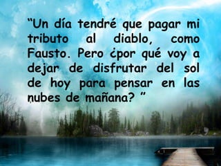 “Un día tendré que pagar mi
tributo al diablo, como
Fausto. Pero ¿por qué voy a
dejar de disfrutar del sol
de hoy para pensar en las
nubes de mañana? ”
 