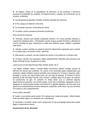 Ø El oxígeno, influye en la degradación de alimentos. Si los cortamos o trituramos
aumenta la posibilidad de oxidación (ennegrecimiento) y pérdida de nutrimentos por el
contacto ambiental.
Ø Las temperaturas elevadas, también conllevan pérdidas de vitaminas.
Ø El frío, asegura el deterioro más lento.
Ø La humedad, favorece crecimiento de mohos.
Ø La acidez, ayuda a preservar alimentos (conservas).
Para cocinar las verduras:
Ø Hervidas, siempre que puedas, prepáralas enteras o en trozos grandes (siempre y
cuando las mastiques bien). Introdúcelas cuando el agua ya esté hirviendo y utilizando la
mínima cantidad de agua. Aprovecha el caldo para elaborar sopas, calditos o guisados
más sanos.
Ø Asadas, puedes cubrirlas en papel de aluminio ligeramente engrasado para cocerlas
en su propio jugo y así perder menos vitaminas.
Ø Olla exprés o a presión, es buen método de cocción si se realiza en un tiempo corto.
Ø Al vapor, resultan muy sabrosas y están especialmente indicadas para personas que
deben restringir la sal o la grasa en su dieta.
¿Qué ocurre con las leguminosas (frijol, lenteja, alubia, etc.)?
Los frijoles, lentejas, habas o alubias deben consumirse siempre cocidas, porque se
eliminan los tóxicos que contienen. En cuanto a los incómodos gases (flatulencias) que
producen, existen métodos caseros sencillos como remojar por 12 horas y después, colar,
enjuagar y cocinar con agua fresca junto con una hoja de epazote. Si rompes el hervor
sacando la olla del fuego durante unos minutos o añades agua fría al agua, se reducen
los productores de gas. Te comento mi amigo lector, que si combinas algunas
leguminosas en guisados, con muchas papas, carne roja y embutidos, agregues lo que le
agregues, la mezcla puede resultar una bomba en tu aparato digestivo, así que esos ricos
guisos que acostumbramos muchos mexicanos, españoles, entre otros, hay que comerlos
con mesura y solo ocasionalmente.
Carne, pollo y pescado:
Ø Asado, no es preciso poner aceite; Si lo deseas usar, basta unas gotas. Utiliza hierbas
finas que darán sabor y no contienen sal ni kilocalorías.
Ø Ahumado o al carbón, tienen como ventaja que no hay que agregar grasa pero puede
llegar a ocasionarnos cáncer.
Conservación de los alimentos
 