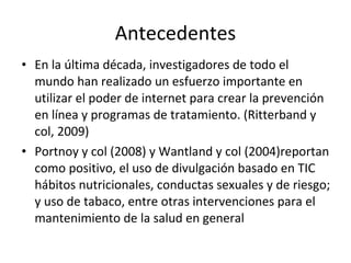 Antecedentes En la última década, investigadores de todo el mundo han realizado un esfuerzo importante en utilizar el poder de internet para crear la prevención en línea y programas de tratamiento. (Ritterband y col, 2009) Portnoy y col (2008) y Wantland y col (2004)reportan como positivo, el uso de divulgación basado en TIC hábitos nutricionales, conductas sexuales y de riesgo; y uso de tabaco, entre otras intervenciones para el  mantenimiento de la salud en general  
