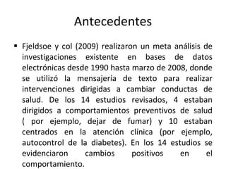 Antecedentes Fjeldsoe y col (2009) realizaron un meta análisis de investigaciones existente en bases de datos electrónicas desde 1990 hasta marzo de 2008, donde se utilizó la mensajería de texto para realizar intervenciones dirigidas a cambiar conductas de salud. De los 14 estudios revisados, 4 estaban dirigidos a comportamientos preventivos de salud ( por ejemplo, dejar de fumar) y 10 estaban centrados en la atención clínica (por ejemplo, autocontrol de la diabetes). En los 14 estudios se evidenciaron cambios positivos en el comportamiento.  