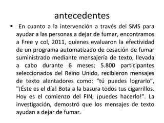 antecedentes En cuanto a la intervención a través del SMS para ayudar a las personas a dejar de fumar, encontramos a Free y col, 2011, quienes evaluaron la efectividad de un programa automatizado de cesación de fumar suministrado mediante mensajería de texto, llevada a cabo durante 6 meses; 5.800 participantes seleccionados del Reino Unido, recibieron mensajes de texto alentadores como: “tú puedes lograrlo”, "¡Éste es el día! Bota a la basura todos tus cigarrillos. Hoy es el comienzo del FIN, ¡puedes hacerlo!". La investigación, demostró que los mensajes de texto ayudan a dejar de fumar.  