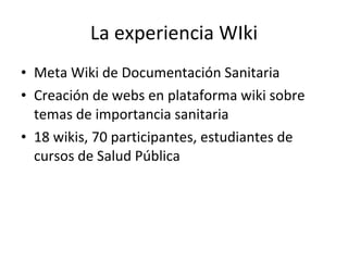 La experiencia WIki Meta Wiki de Documentación Sanitaria Creación de webs en plataforma wiki sobre temas de importancia sanitaria 18 wikis, 70 participantes, estudiantes de cursos de Salud Pública 