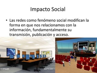 Impacto Social  Las redes como fenómeno social modifican la forma en que nos relacionamos con la información, fundamentalmente su transmisión, publicación y acceso. 