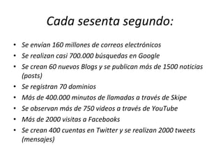 Cada sesenta segundo:  Se envían 160 millones de correos electrónicos Se realizan casi 700.000 búsquedas en Google Se crean 60 nuevos Blogs y se publican más de 1500 noticias (posts) Se registran 70 dominios Más de 400.000 minutos de llamadas a través de Skipe Se observan más de 750 videos a través de YouTube Más de 2000 visitas a Facebooks Se crean 400 cuentas en Twitter y se realizan 2000 tweets (mensajes) 