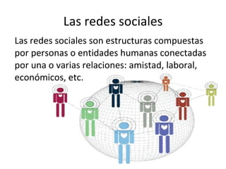 Las redes sociales Las redes sociales son estructuras compuestas por personas o entidades humanas conectadas por una o varias relaciones: amistad, laboral, económicos, etc. 
