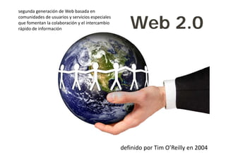 segunda generación de Web basada en 


                                                     Web 2.0
comunidades de usuarios y servicios especiales 
que fomentan la colaboración y el intercambio 
rápido de información




                                                  definido por Tim O’Reilly en 2004
 
