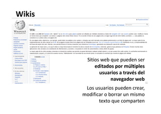 Wikis




          Sitios web que pueden ser 
              editados por múltiples 
                usuarios a través del 
                     navegador web
         Los usuarios pueden crear, 
        modificar o borrar un mismo 
        modificar o borrar un mismo
               texto que comparten 
 