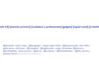 web 2.0] [atención primaria] [ciudadanía y profesionales] [gadgets] [capital social] [e-health]




   @drcasado- xavier moyá - @bacigalupe - miguel angel máñez - @doctorcasado- rafa coﬁño -
   pablo pérez- rafa bravo - @riojasalud - @angelmones - jorge j. fernández- @doctorin -
   @healthglobal - elena serrano - @alorza - @cuidatecv - @infohealthastur - @htlh_literacy -
   sebastià march- ------------------------------
 